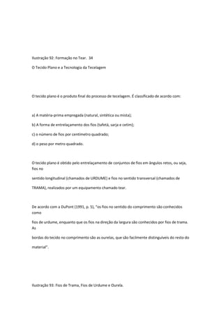 Ilustração 92: Formação no Tear. 34
O Tecido Plano e a Tecnologia da Tecelagem
O tecido plano é o produto final do processo de tecelagem. É classificado de acordo com:
a) A matéria-prima empregada (natural, sintética ou mista);
b) A forma de entrelaçamento dos fios (tafetá, sarja e cetim);
c) o número de fios por centímetro quadrado;
d) o peso por metro quadrado.
O tecido plano é obtido pelo entrelaçamento de conjuntos de fios em ângulos retos, ou seja,
fios no
sentido longitudinal (chamados de URDUME) e fios no sentido transversal (chamados de
TRAMA), realizados por um equipamento chamado tear.
De acordo com a DuPont (1991, p. 5), “os fios no sentido do comprimento são conhecidos
como
fios de urdume, enquanto que os fios na direção da largura são conhecidos por fios de trama.
As
bordas do tecido no comprimento são as ourelas, que são facilmente distinguíveis do resto do
material”.
Ilustração 93: Fios de Trama, Fios de Urdume e Ourela.
 