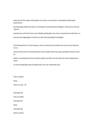 Antes que os fios sejam entrelaçados nos teares, é necessária a realização de operações
preliminares
de preparação destes fios para sua utilização no processo de tecelagem, tanto para os fios de
urdume
quanto para os fios de trama, por métodos adequados, tais como o processo de urdimento e o
processo de engomagem oriundos ao setor de preparação à tecelagem.
O entrelaçamento é o fato de passar uma ou vários fios de urdume por cima ou por baixo de
um ou
vários fios de trama. O entrelaçamento mais simples entre estas duas direções de fios é a tela
ou
tafetá. A evolução dos fios de urdume poderá ser feita nas mais diversas formas obtendo-se
assim,
os mais complicados tipos de ligamentos. Os mais conhecidos são:
Tela ou tafetá;
Sarja;
Cetim ou raso. 35
Ilustração 94:
Tela ou Tafetá.
Ilustração 95:
Sarja.
Ilustração 96:
Cetim ou Raso.
 
