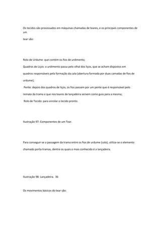 Os tecidos são processados em máquinas chamadas de teares, e os principais componentes de
um
tear são:
Rolo de Urdume: que contém os fios de urdimento;
Quadros de Liços: o urdimento passa pelo olhal dos liços, que se acham dispostos em
quadros responsáveis pela formação da cala (abertura formada por duas camadas de fios de
urdume);
Pente: depois dos quadros de liços, os fios passam por um pente que é responsável pelo
remate da trama e que nos teares de lançadeira servem como guia para a mesma;
Rolo de Tecido: para enrolar o tecido pronto.
Ilustração 97: Componentes de um Tear.
Para conseguir-se a passagem da trama entre os fios de urdume (cala), utiliza-se o elemento
chamado porta-tramas, dentre os quais o mais conhecido é a lançadeira.
Ilustração 98: Lançadeira. 36
Os movimentos básicos do tear são:
 