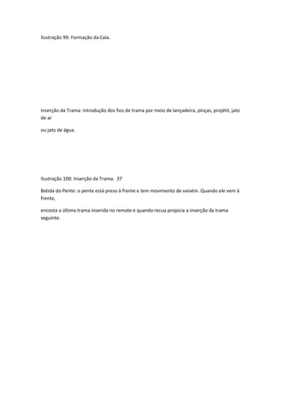 Ilustração 99: Formação da Cala.
Inserção da Trama: introdução dos fios de trama por meio de lançadeira, pinças, projétil, jato
de ar
ou jato de água.
Ilustração 100: Inserção da Trama. 37
Batida do Pente: o pente está preso à frente e tem movimento de vaivém. Quando ele vem à
frente,
encosta a última trama inserida no remate e quando recua propicia a inserção da trama
seguinte.
 
