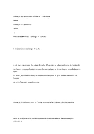 Ilustração 30: Tecido Plano. Ilustração 31: Tecido de
Malha.
Ilustração 32: Tecido Não
Tecido
2
O Tecido de Malha e a Tecnologia da Malharia
I. Características dos Artigos de Malha
A estrutura e geometria dos artigos de malha diferenciam-se substancialmente dos tecidos de
tecelagem, em que os fios de trama e urdume entrelaçam-se formando uma armação bastante
rígida.
Na malha, ao contrário, um fio assume a forma de laçadas as quais passam por dentro das
laçadas
de outro fio e assim sucessivamente.
Ilustração 33: Diferença entre os Entrelaçamentos de Tecido Plano e Tecido de Malha.
Essas laçadas (ou malhas) de formato senoidal sustentam-se entre si e são livres para
moverem-se
 
