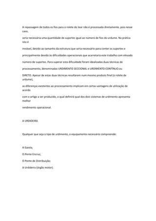 A repassagem de todos os fios para o rolete do tear não é processada diretamente, pois nesse
caso,
seria necessária uma quantidade de suportes igual ao número de fios do urdume. Na prática
isto é
inviável, devido ao tamanho da estrutura que seria necessário para conter os suportes e
principalmente devido às dificuldades operacionais que acarretaria este trabalho com elevado
número de suportes. Para superar esta dificuldade foram idealizadas duas técnicas de
processamento, denominadas URDIMENTO SECCIONAL e URDIMENTO CONTÍNUO ou
DIRETO. Apesar de estas duas técnicas resultarem num mesmo produto final (o rolete de
urdume),
as diferenças existentes ao processamento implicam em certas vantagens de utilização de
acordo
com o artigo a ser produzido, o qual definirá qual dos dois sistemas de urdimento apresenta
melhor
rendimento operacional.
A URDIDEIRA
Qualquer que seja o tipo de urdimento, o equipamento necessário compreende:
A Gaiola;
O Pente Encruz;
O Pente de Distribuição;
A Urdideira (órgão motor).
 