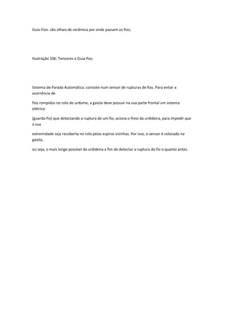 Guia-Fios: são olhais de cerâmica por onde passam os fios;
Ilustração 106: Tensores e Guia-fios.
Sistema de Parada Automática: consiste num sensor de rupturas de fios. Para evitar a
ocorrência de
fios rompidos no rolo de urdume, a gaiola deve possuir na sua parte frontal um sistema
elétrico
(guarda-fio) que detectando a ruptura de um fio, aciona o freio da urdideira, para impedir que
a sua
extremidade seja recoberta no rolo pelas espiras vizinhas. Por isso, o sensor é colocado na
gaiola,
ou seja, o mais longe possível da urdideira a fim de detectar a ruptura do fio o quanto antes.
 