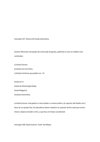 Ilustração 107: Sistema de Parada Automática.
Existem diferentes concepções de construção de gaiolas, podendo-se citar os modelos mais
conhecidos:
a) Gaiola Comum;
b) Gaiola com Carrinhos;
c) Gaiolas Contínuas que podem ser: 41
Gaiola em V;
Gaiola de Alimentação Dupla;
Gaiola Magazine;
d) Gaiola Automática.
a) Gaiola Comum: esta gaiola é a mais simples e a menos prática. Os suportes são fixados nas 2
faces de um quadro fixo. Os operadores devem substituir os suportes de fios vazios por outros
cheios e depois emendar os fios, o que leva um tempo considerável.
Ilustração 108: Gaiola Comum. Fonte: Karl Mayer.
 