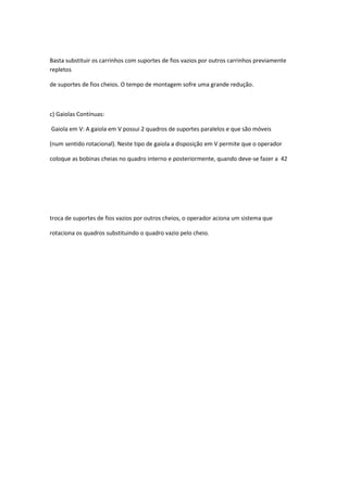 Basta substituir os carrinhos com suportes de fios vazios por outros carrinhos previamente
repletos
de suportes de fios cheios. O tempo de montagem sofre uma grande redução.
c) Gaiolas Contínuas:
Gaiola em V: A gaiola em V possui 2 quadros de suportes paralelos e que são móveis
(num sentido rotacional). Neste tipo de gaiola a disposição em V permite que o operador
coloque as bobinas cheias no quadro interno e posteriormente, quando deve-se fazer a 42
troca de suportes de fios vazios por outros cheios, o operador aciona um sistema que
rotaciona os quadros substituindo o quadro vazio pelo cheio.
 