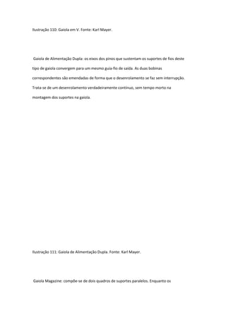 Ilustração 110: Gaiola em V. Fonte: Karl Mayer.
Gaiola de Alimentação Dupla: os eixos dos pinos que sustentam os suportes de fios deste
tipo de gaiola convergem para um mesmo guia-fio de saída. As duas bobinas
correspondentes são emendadas de forma que o desenrolamento se faz sem interrupção.
Trata-se de um desenrolamento verdadeiramente contínuo, sem tempo morto na
montagem dos suportes na gaiola.
Ilustração 111: Gaiola de Alimentação Dupla. Fonte: Karl Mayer.
Gaiola Magazine: compõe-se de dois quadros de suportes paralelos. Enquanto os
 
