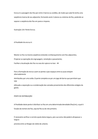 Encruz é a passagem dos fios por entre 2 barras ou cordões, de modo que cada fio tenha uma
seqüência inversa de seu adjacente, formando assim 2 planos ou sistemas de fios, podendo-se
separar a seqüência dos fios em pares e impares.
Ilustração 114: Pente Encruz.
A finalidade do encruz é:
Manter os fios na mesma seqüência evitando o embaraçamento com fios adjacentes;
Propiciar as operações de engrupagem, remetição e passamento;
Facilitar a localização dos fios no caso de ruptura no tear. 44
Para a formação do encruz usam-se pentes cujos espaços entre as puas estejam
alternadamente
distribuídos por uma solda. O pente completa-se por um jogo de barras que permitem que
seja
efetuada a separação ou a condensação das camadas provenientes dos diferentes estágios da
gaiola.
PENTE DE DISTRIBUIÇÃO
A finalidade deste pente é distribuir os fios em uma determinada densidade (fios/cm), a qual é
função do número de fios, seja da fita ou do rolo primário.
É necessário verificar o correto ajuste desta largura, pois sua soma não poderá ultrapassar a
largura
prevista entre as flanges do rolete de urdume.
 