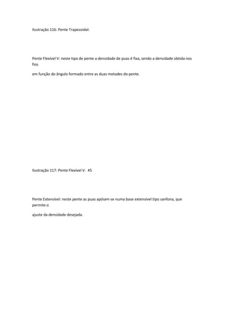 Ilustração 116: Pente Trapezoidal.
Pente Flexível V: neste tipo de pente a densidade de puas é fixa, sendo a densidade obtida nos
fios
em função do ângulo formado entre as duas metades do pente.
Ilustração 117: Pente Flexível V. 45
Pente Extensível: neste pente as puas apóiam-se numa base extensível tipo sanfona, que
permite o
ajuste da densidade desejada.
 