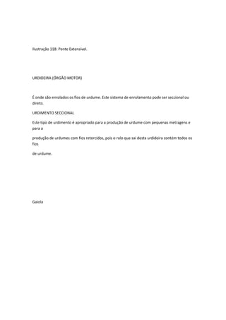 Ilustração 118: Pente Extensível.
URDIDEIRA (ÓRGÃO MOTOR)
É onde são enrolados os fios de urdume. Este sistema de enrolamento pode ser seccional ou
direto.
URDIMENTO SECCIONAL
Este tipo de urdimento é apropriado para a produção de urdume com pequenas metragens e
para a
produção de urdumes com fios retorcidos, pois o rolo que sai desta urdideira contém todos os
fios
de urdume.
Gaiola
 