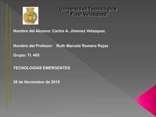 Nombre del Alumno: Carlos A. Jiménez Velázquez
Nombre del Profesor: Ruth Marcela Romero Rojas
Grupo: TI. 405
TECNOLOGÍAS EMERGENTES
26 de Noviembre de 2010
 