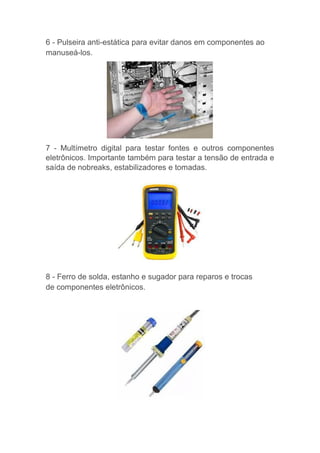 6 - Pulseira anti-estática para evitar danos em componentes ao
manuseá-los.
7 - Multímetro digital para testar fontes e outros componentes
eletrônicos. Importante também para testar a tensão de entrada e
saída de nobreaks, estabilizadores e tomadas.
8 - Ferro de solda, estanho e sugador para reparos e trocas
de componentes eletrônicos.
 