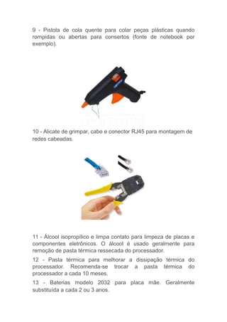 9 - Pistola de cola quente para colar peças plásticas quando
rompidas ou abertas para consertos (fonte de notebook por
exemplo).
10 - Alicate de grimpar, cabo e conector RJ45 para montagem de
redes cabeadas.
11 - Álcool isopropílico e limpa contato para limpeza de placas e
componentes eletrônicos. O álcool é usado geralmente para
remoção de pasta térmica ressecada do processador.
12 - Pasta térmica para melhorar a dissipação térmica do
processador. Recomenda-se trocar a pasta térmica do
processador a cada 10 meses.
13 - Baterias modelo 2032 para placa mãe. Geralmente
substituída a cada 2 ou 3 anos.
 