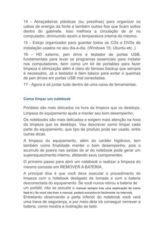 14 - Abraçadeiras plásticas (ou presilhas) para organizar os
cabos de energia da fonte e também outros fios que ficam soltos
dentro do gabinete. Isso melhora a circulação de ar no
computador, diminuindo assim a temperatura interna do mesmo.
15 - Estojo organizador para guardar todos os CDs e DVDs de
instalação usados no seu dia-a-dia. (Windows 10, Ubuntu etc..)
16 - HD externo, pen drive e testador de portas USB,
fundamentais para levar os programas essenciais para instalar
nos computadores, bem como um kit de portables para fazer
limpeza e otimização além é claro do famoso backup que sempre
é necessário. Já o testador é item básico para evitar a queimas
de pen drives em portas USB mal conectadas.
17 - Agora é só juntar tudo dentro de uma caixa de ferramentas.
Como limpar um notebook
Portáteis são mais delicados na hora da limpeza que os desktops.
Limpeza do equipamento ajuda a manter seu bom desempenho.
Os notebooks são mais delicados e exigem mais atenção na hora
da limpeza que os desktops. Vou descrever como limpar cada
parte do equipamento, que tipo de produto pode ser usado, entre
outras dicas.
A limpeza do equipamento, além do caráter higiênico, tem
também como finalidade manter o bom desempenho, pois o
acumulo de poeira nas saídas de ar do notebook pode gerar um
superaquecimento interno, afetando seus componentes.
O primeiro passo para abrir um notebook e realizar a limpeza do
mesmo consiste em REMOVER A BATERIA.
A principal dica é que você deve executar o procedimento de
limpeza com o notebook desligado da tomada e com a bateria
desconectada do equipamento. Se você nunca retirou a bateria de
um portátil, não se assuste o manual sempre traz uma explicação de como
fazê-lo ( Se você não tiver o manual, poderá encontra-lo facilmente na internet).
Entretanto observando a parte inferior do notebook você verá
uma trava de segurança, e por meio dela irá conseguir remover a
bateria, como mostra a ilustração ao lado
 