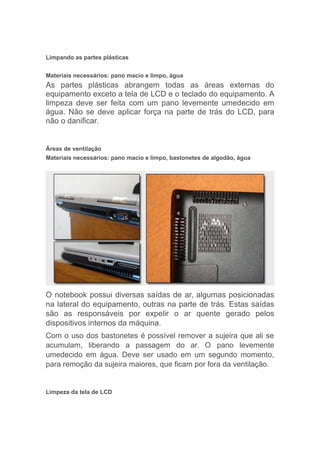 Limpando as partes plásticas
Materiais necessários: pano macio e limpo, água
As partes plásticas abrangem todas as áreas externas do
equipamento exceto a tela de LCD e o teclado do equipamento. A
limpeza deve ser feita com um pano levemente umedecido em
água. Não se deve aplicar força na parte de trás do LCD, para
não o danificar.
Áreas de ventilação
Materiais necessários: pano macio e limpo, bastonetes de algodão, água
O notebook possui diversas saídas de ar, algumas posicionadas
na lateral do equipamento, outras na parte de trás. Estas saídas
são as responsáveis por expelir o ar quente gerado pelos
dispositivos internos da máquina.
Com o uso dos bastonetes é possível remover a sujeira que ali se
acumulam, liberando a passagem do ar. O pano levemente
umedecido em água. Deve ser usado em um segundo momento,
para remoção da sujeira maiores, que ficam por fora da ventilação.
Limpeza da tela de LCD
 