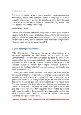 Em casos extremos
Em casos de sujeira extrema, que a solução com água não esteja
resolvendo, recomendo comprar álcool isopropílico e fazer a
seguinte mistura: uma medida de álcool para cada duas de água.
Utilize essa mistura para a limpeza, mantendo a regra de o pano
ficar apenas levemente umedecido.
Jamais, jamais e jamais
Jamais use produtos abrasivos ou panos ásperos para limpar o
equipamento. Este tipo de produto pode danificar o computador, e
produtos abrasivos pode desgastar o plástico dando um aspecto
envelhecido e feio, como também pode danificar componentes
internos, caso vazem para dentro do PC.
O que é descarga eletrostática?
ESD (Electrostatic Discharge, descarga eletrostática) é a
descarga repentina de eletricidade estática para o solo.
Componentes sensíveis, como unidades de disco ou unidades de
estado sólido de desktop ou notebook, podem ser danificados se
estiverem no caminho da corrente quando a descarga ocorrer.
Medidas especiais devem ser sempre tomadas durante o
manuseio de qualquer dispositivo que possa ser danificado pela
eletricidade estática.
O dano por ESD ocorre quando uma carga em uma mão ou
ferramenta encontra um caminho de menor resistência em uma
unidade. À medida que a corrente flui para a unidade, se a
quantidade máxima de energia que peças da unidade puderem
dissipar for menor do que a energia da carga, poderá haver dano.
Em uma unidade de disco rígido de desktop ou notebook, os
caminhos parecidos com papel de alumínio da placa de circuito,
que são feitos para suportar pequenas quantidades de tensão,
podem ser destruídos. Se o dano for apenas parcial, o sinal que
deverá passar pelo caminho poderá se tornar intermitente,
causando a degradação do sinal.
Para maior segurança, utilize sempre uma luva, ou pulseira e manta anti-estática.
 