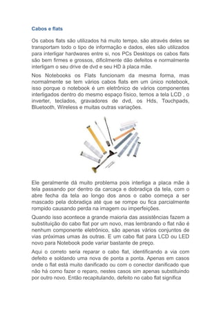 Cabos e flats
Os cabos flats são utilizados há muito tempo, são através deles se
transportam todo o tipo de informação e dados, eles são utilizados
para interligar hardwares entre si, nos PCs Desktops os cabos flats
são bem firmes e grossos, dificilmente dão defeitos e normalmente
interligam o seu drive de dvd e seu HD à placa mãe.
Nos Notebooks os Flats funcionam da mesma forma, mas
normalmente se tem vários cabos flats em um único notebook,
isso porque o notebook é um eletrônico de vários componentes
interligados dentro do mesmo espaço físico, temos a tela LCD , o
inverter, teclados, gravadores de dvd, os Hds, Touchpads,
Bluetooth, Wireless e muitas outras variações.
Ele geralmente dá muito problema pois interliga a placa mãe à
tela passando por dentro da carcaça e dobradiça da tela, com o
abre fecha da tela ao longo dos anos o cabo começa a ser
mascado pela dobradiça até que se rompe ou fica parcialmente
rompido causando perda na imagem ou imperfeições.
Quando isso acontece a grande maioria das assistências fazem a
substituição do cabo flat por um novo, mas lembrando o flat não é
nenhum componente eletrônico, são apenas vários conjuntos de
vias próximas umas às outras. E um cabo flat para LCD ou LED
novo para Notebook pode variar bastante de preço.
Aqui o correto seria reparar o cabo flat, identificando a via com
defeito e soldando uma nova de ponta a ponta. Apenas em casos
onde o flat está muito danificado ou com o conector danificado que
não há como fazer o reparo, nestes casos sim apenas substituindo
por outro novo. Então recapitulando, defeito no cabo flat significa
 