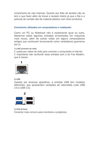 rompimento de vias internas. Quanto aos flats de teclado não se
tem o que fazer além de trocar o teclado inteiro já que o flat e a
película de contato são de material plástico com tinta condutiva.
Conectores utilizados em computadores e notebooks
Como um PC ou Notebook não é exatamente igual ao outro,
falaremos sobre algumas entradas encontradas em máquinas
mais novas, além de outras vistas em alguns computadores
antigos que continuam funcionando como verdadeiros guerreiros
por aí.
1) LAN (conector de rede)
É usada por cabos de rede para conectar o computador à internet.
É importante não confundir essa entrada com a do Fax Modem,
que é menor.
2) USB
Usadas por diversos aparelhos, a entrada USB tem modelos
diferentes, que apresentam variações de velocidade (vide USB
2.0 e USB 3.0).
3) VGA (D-Sub)
Conector mais comum para monitores e projetores.
 