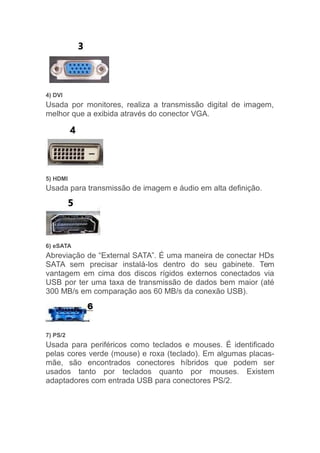 4) DVI
Usada por monitores, realiza a transmissão digital de imagem,
melhor que a exibida através do conector VGA.
5) HDMI
Usada para transmissão de imagem e áudio em alta definição.
6) eSATA
Abreviação de “External SATA”. É uma maneira de conectar HDs
SATA sem precisar instalá-los dentro do seu gabinete. Tem
vantagem em cima dos discos rígidos externos conectados via
USB por ter uma taxa de transmissão de dados bem maior (até
300 MB/s em comparação aos 60 MB/s da conexão USB).
7) PS/2
Usada para periféricos como teclados e mouses. É identificado
pelas cores verde (mouse) e roxa (teclado). Em algumas placas-
mãe, são encontrados conectores híbridos que podem ser
usados tanto por teclados quanto por mouses. Existem
adaptadores com entrada USB para conectores PS/2.
 