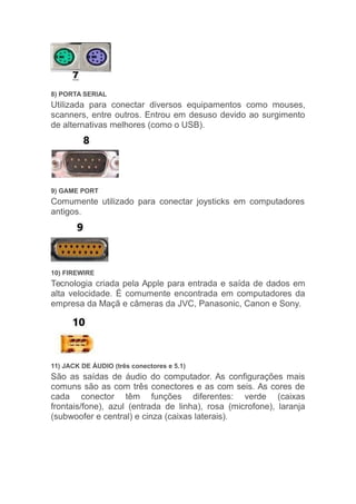 8) PORTA SERIAL
Utilizada para conectar diversos equipamentos como mouses,
scanners, entre outros. Entrou em desuso devido ao surgimento
de alternativas melhores (como o USB).
9) GAME PORT
Comumente utilizado para conectar joysticks em computadores
antigos.
10) FIREWIRE
Tecnologia criada pela Apple para entrada e saída de dados em
alta velocidade. É comumente encontrada em computadores da
empresa da Maçã e câmeras da JVC, Panasonic, Canon e Sony.
11) JACK DE ÁUDIO (três conectores e 5.1)
São as saídas de áudio do computador. As configurações mais
comuns são as com três conectores e as com seis. As cores de
cada conector têm funções diferentes: verde (caixas
frontais/fone), azul (entrada de linha), rosa (microfone), laranja
(subwoofer e central) e cinza (caixas laterais).
 