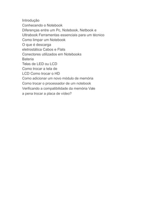 Introdução
Conhecendo o Notebook
Diferenças entre um Pc, Notebook, Netbook e
Ultrabook Ferramentas essenciais para um técnico
Como limpar um Notebook
O que é descarga
eletrostática Cabos e Flats
Conectores utilizados em Notebooks
Bateria
Telas de LED ou LCD
Como trocar a tela de
LCD Como trocar o HD
Como adicionar um novo módulo de memória
Como trocar o processador de um notebook
Verificando a compatibilidade da memória Vale
a pena trocar a placa de vídeo?
 