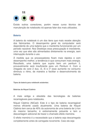 Existe outros conectores, porém nesse curso técnico de
manutenção de notebooks irá apenas falar dos mais utilizados.
Bateria
A bateria do notebook é um dos itens que mais recebe atenção
dos fabricantes. O desempenho geral do computador será
dependente de uma bateria que o mantenha funcionando por um
período razoável. Nos Desktops essa preocupação é inexistente,
uma vez que eles são alimentados diretamente na energia, sem
interrupção durante o uso.
À medida que os processadores ficam mais rápidos e com
desempenho melhor, a tendência é que consumam mais energia.
Resultado, uma bateria que supria bem um pentium 3,
provavelmente será insuficiente para um Pentium 4. Com a
chegada do core 2 duo, i3, i5 e i7 esse aumento no consumo
diminuiu o ritmo, de maneira a facilitar o desenvolvimento da
bateria.
Tipos de bateria para notebook existentes:
Baterias de Níquel Cadmio
A mais antiga e obsoleta das tecnologias de baterias
recarregáveis para notebooks.
Níquel Cádmio (NiCad): Este é o tipo de bateria recarregável
menos eficiente usado atualmente. Uma bateria de Níquel
Cádmio tem cerca de 40% da autonomia de uma bateria de Li-Ion
do mesmo tamanho, é extremamente poluente e tem a
desvantagem adicional de trazer o chamado efeito memória.
O efeito memória é a necessidade que a bateria seja descarregada
completamente antes de carregada novamente. Caso ela seja
 