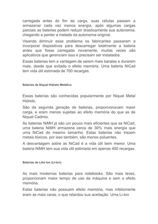 carregada antes do fim da carga, suas células passam a
armazenar cada vez menos energia, após algumas cargas
parciais as baterias podem reduzir drasticamente sua autonomia,
chegando a perder a metade da autonomia original.
Visando diminuir esse problema os fabricantes passaram a
incorporar dispositivos para descarregar totalmente a bateria
antes que fosse carregada novamente, muitas vezes são
aplicativos que gerenciam isso e precisam ser instalados.
Essas baterias tem a vantagem de serem mais baratas e durarem
mais, desde que evitado o efeito memória. Uma bateria NiCad
tem vida útil estimada de 700 recargas.
Baterias de Niquel Hidreto Metálico
Essas baterias são conhecidas popularmente por Niquel Metal
Hidreto.
São da segunda geração de baterias, proporcionavam maior
carga, e eram menos sujeitas ao efeito memória do que as de
Niquel Cadmio.
As baterias NiMH já são um pouco mais eficientes que as NiCad,
uma bateria NiMH armazena cerca de 30% mais energia que
uma NiCad do mesmo tamanho. Estas baterias não trazem
metais tóxicos, por isso também, são menos poluentes.
A desvantagem sobre as NiCad é a vida útil bem menor. Uma
bateria NiMH tem sua vida útil estimada em apenas 400 recargas.
Baterias de Litio Ion (Li-Ion)
As mais modernas baterias para notebooks. São mais leves,
proporcionam maior tempo de uso da máquina e sem o efeito
memória.
Estas baterias não possuem efeito memória, mas infelizmente
eram as mais caras, o que retardou sua aceitação. Uma Li-Ion
 
