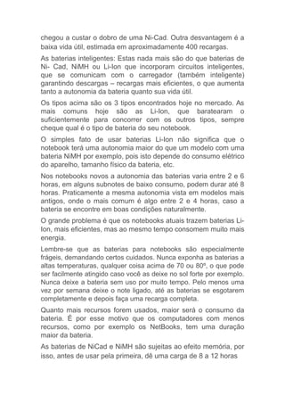 chegou a custar o dobro de uma Ni-Cad. Outra desvantagem é a
baixa vida útil, estimada em aproximadamente 400 recargas.
As baterias inteligentes: Estas nada mais são do que baterias de
Ni- Cad, NiMH ou Li-Ion que incorporam circuitos inteligentes,
que se comunicam com o carregador (também inteligente)
garantindo descargas – recargas mais eficientes, o que aumenta
tanto a autonomia da bateria quanto sua vida útil.
Os tipos acima são os 3 tipos encontrados hoje no mercado. As
mais comuns hoje são as Li-Ion, que baratearam o
suficientemente para concorrer com os outros tipos, sempre
cheque qual é o tipo de bateria do seu notebook.
O simples fato de usar baterias Li-Ion não significa que o
notebook terá uma autonomia maior do que um modelo com uma
bateria NiMH por exemplo, pois isto depende do consumo elétrico
do aparelho, tamanho físico da bateria, etc.
Nos notebooks novos a autonomia das baterias varia entre 2 e 6
horas, em alguns subnotes de baixo consumo, podem durar até 8
horas. Praticamente a mesma autonomia vista em modelos mais
antigos, onde o mais comum é algo entre 2 e 4 horas, caso a
bateria se encontre em boas condições naturalmente.
O grande problema é que os notebooks atuais trazem baterias Li-
Ion, mais eficientes, mas ao mesmo tempo consomem muito mais
energia.
Lembre-se que as baterias para notebooks são especialmente
frágeis, demandando certos cuidados. Nunca exponha as baterias a
altas temperaturas, qualquer coisa acima de 70 ou 80º, o que pode
ser facilmente atingido caso você as deixe no sol forte por exemplo.
Nunca deixe a bateria sem uso por muito tempo. Pelo menos uma
vez por semana deixe o note ligado, até as baterias se esgotarem
completamente e depois faça uma recarga completa.
Quanto mais recursos forem usados, maior será o consumo da
bateria. É por esse motivo que os computadores com menos
recursos, como por exemplo os NetBooks, tem uma duração
maior da bateria.
As baterias de NiCad e NiMH são sujeitas ao efeito memória, por
isso, antes de usar pela primeira, dê uma carga de 8 a 12 horas
 
