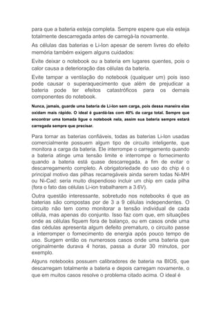 para que a bateria esteja completa. Sempre espere que ela esteja
totalmente descarregada antes de carregá-la novamente.
As células das baterias e Li-Ion apesar de serem livres do efeito
memória também exigem alguns cuidados:
Evite deixar o notebook ou a bateria em lugares quentes, pois o
calor causa a deterioração das células da bateria.
Evite tampar a ventilação do notebook (qualquer um) pois isso
pode causar o superaquecimento que além de prejudicar a
bateria pode ter efeitos catastróficos para os demais
componentes do notebook.
Nunca, jamais, guarde uma bateria de Li-Ion sem carga, pois dessa maneira elas
oxidam mais rápido. O ideal é guardá-las com 40% da carga total. Sempre que
encontrar uma tomada ligue o notebook nela, assim sua bateria sempre estará
carregada sempre que precisar.
Para tornar as baterias confiáveis, todas as baterias Li-Ion usadas
comercialmente possuem algum tipo de circuito inteligente, que
monitora a carga da bateria. Ele interrompe o carregamento quando
a bateria atinge uma tensão limite e interrompe o fornecimento
quando a bateria está quase descarregada, a fim de evitar o
descarregamento completo. A obrigatoriedade do uso do chip é o
principal motivo das pilhas recarregáveis ainda serem todas Ni-MH
ou Ni-Cad: seria muito dispendioso incluir um chip em cada pilha
(fora o fato das células Li-ion trabalharem a 3.6V).
Outra questão interessante, sobretudo nos notebooks é que as
baterias são compostas por de 3 a 9 células independentes. O
circuito não tem como monitorar a tensão individual de cada
célula, mas apenas do conjunto. Isso faz com que, em situações
onde as células fiquem fora de balanço, ou em casos onde uma
das cédulas apresenta algum defeito prematuro, o circuito passe
a interromper o fornecimento de energia após pouco tempo de
uso. Surgem então os numerosos casos onde uma bateria que
originalmente durava 4 horas, passa a durar 30 minutos, por
exemplo.
Alguns notebooks possuem calibradores de bateria na BIOS, que
descarregam totalmente a bateria e depois carregam novamente, o
que em muitos casos resolve o problema citado acima. O ideal é
 