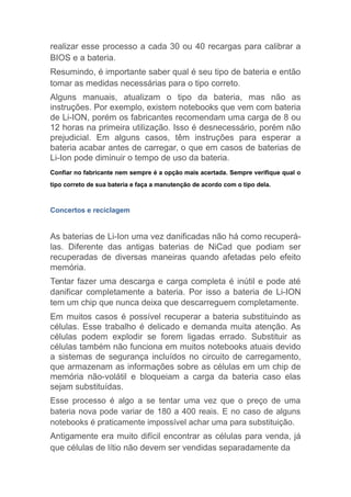 realizar esse processo a cada 30 ou 40 recargas para calibrar a
BIOS e a bateria.
Resumindo, é importante saber qual é seu tipo de bateria e então
tomar as medidas necessárias para o tipo correto.
Alguns manuais, atualizam o tipo da bateria, mas não as
instruções. Por exemplo, existem notebooks que vem com bateria
de Li-ION, porém os fabricantes recomendam uma carga de 8 ou
12 horas na primeira utilização. Isso é desnecessário, porém não
prejudicial. Em alguns casos, têm instruções para esperar a
bateria acabar antes de carregar, o que em casos de baterias de
Li-Ion pode diminuir o tempo de uso da bateria.
Confiar no fabricante nem sempre é a opção mais acertada. Sempre verifique qual o
tipo correto de sua bateria e faça a manutenção de acordo com o tipo dela.
Concertos e reciclagem
As baterias de Li-Ion uma vez danificadas não há como recuperá-
las. Diferente das antigas baterias de NiCad que podiam ser
recuperadas de diversas maneiras quando afetadas pelo efeito
memória.
Tentar fazer uma descarga e carga completa é inútil e pode até
danificar completamente a bateria. Por isso a bateria de Li-ION
tem um chip que nunca deixa que descarreguem completamente.
Em muitos casos é possível recuperar a bateria substituindo as
células. Esse trabalho é delicado e demanda muita atenção. As
células podem explodir se forem ligadas errado. Substituir as
células também não funciona em muitos notebooks atuais devido
a sistemas de segurança incluídos no circuito de carregamento,
que armazenam as informações sobre as células em um chip de
memória não-volátil e bloqueiam a carga da bateria caso elas
sejam substituídas.
Esse processo é algo a se tentar uma vez que o preço de uma
bateria nova pode variar de 180 a 400 reais. E no caso de alguns
notebooks é praticamente impossível achar uma para substituição.
Antigamente era muito difícil encontrar as células para venda, já
que células de lítio não devem ser vendidas separadamente da
 