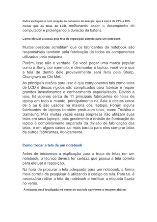 Outra vantagem é com relação ao consumo de energia, que é cerca de 20% a 40%
menor que as telas de LCD, melhorando assim o desempenho do
computador e prolongando a duração da bateria.
Como efetuar a busca pela tela de reposição correta para um notebook
Muitas pessoas acreditam que os fabricantes de notebook são
responsáveis também pela fabricação de todos os componentes
utilizados pela máquina.
Porém, isso não é verdade. Se você pegar uma marca popular
como a Sony, por exemplo, e desmontar o laptop, você verá que
a tela de dentro dele provavelmente será feita pela Sharp,
Chunghwa ou Chi Mei.
As principais razões para isso é que componentes tais como telas
de LCD e discos rígidos são complicados para fabricar e requer
grandes investimentos e conhecimento especializado. Devido a
isso, há apenas cerca de 11 principais fabricantes de telas de
laptop em todo o mundo, principalmente na Ásia e destes cerca
de 5 ou 6 são usados na maioria dos laptops. Porém alguns
fabricantes de laptops também produzem telas, como Toshiba e
Samsung. Mas muitas vezes essas empresas não utilizam suas
telas em seus laptops, pois geralmente a divisão de fabricação do
laptop é completamente separada da divisão de fabricação das
telas, e em alguns casos sai mais barato para eles comprar telas
de outros fabricantes, ironicamente.
Como trocar a tela de um notebook
Antes de iniciarmos a explicação para a troca de telas em um
notebook, o técnico deverá ter certeza que possui a tela correta
para efetuar a reposição.
Na hora de procurar a tela adequada para um notebook, a forma
mais correta de pesquisar é utilizando o código da tela. Para tal, é
necessário retirar a tela do notebook e verificar a etiqueta fixada
no verso.
A etiqueta está localizada no verso de sua tela conforme a imagem abaixo:
 
