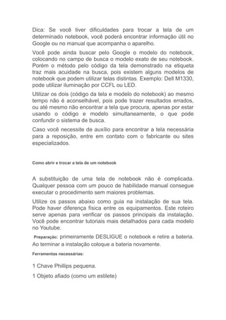 Dica: Se você tiver dificuldades para trocar a tela de um
determinado notebook, você poderá encontrar informação útil no
Google ou no manual que acompanha o aparelho.
Você pode ainda buscar pelo Google o modelo do notebook,
colocando no campo de busca o modelo exato de seu notebook.
Porém o método pelo código da tela demonstrado na etiqueta
traz mais acuidade na busca, pois existem alguns modelos de
notebook que podem utilizar telas distintas. Exemplo: Dell M1330,
pode utilizar iluminação por CCFL ou LED.
Utilizar os dois (código da tela e modelo do notebook) ao mesmo
tempo não é aconselhável, pois pode trazer resultados errados,
ou até mesmo não encontrar a tela que procura, apenas por estar
usando o código e modelo simultaneamente, o que pode
confundir o sistema de busca.
Caso você necessite de auxílio para encontrar a tela necessária
para a reposição, entre em contato com o fabricante ou sites
especializados.
Como abrir e trocar a tela de um notebook
A substituição de uma tela de notebook não é complicada.
Qualquer pessoa com um pouco de habilidade manual consegue
executar o procedimento sem maiores problemas.
Utilize os passos abaixo como guia na instalação de sua tela.
Pode haver diferença física entre os equipamentos. Este roteiro
serve apenas para verificar os passos principais da instalação.
Você pode encontrar tutoriais mais detalhados para cada modelo
no Youtube.
Preparação: primeiramente DESLIGUE o notebook e retire a bateria.
Ao terminar a instalação coloque a bateria novamente.
Ferramentas necessárias:
1 Chave Phillips pequena.
1 Objeto afiado (como um estilete)
 
