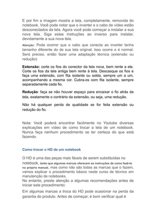 E por fim a imagem mostra a tela, completamente, removida do
notebook. Você pode notar que o inverter e o cabo de vídeo estão
desconectados da tela. Agora você pode começar a instalar a sua
nova tela. Siga estas instruções ao inverso para instalar,
devidamente a sua nova tela.
Atenção: Pode ocorrer que o cabo que conecta ao inverter tenha
tamanho diferente do de sua tela original. Isso ocorre e é normal.
Será preciso, então fazer uma adaptação técnica (extensão ou
redução):
Extensão: corte os fios do conector da tela nova, bem rente a ele.
Corte os fios da tela antiga bem rente à tela. Descasque os fios e
faça uma extensão, com fita isolante ou solda, sempre um a um,
acompanhando a mesma cor. Cubra-os com fita isolante, sempre
separadamente cada fio.
Redução: faça se não houver espaço para encaixar o fio atrás da
tela, exatamente o contrário da extensão, ou seja, uma redução.
Não há qualquer perda de qualidade se for feita extensão ou
redução do fio.
Nota: Você poderá encontrar facilmente no Youtube diversas
explicações em vídeo de como trocar a tela de um notebook.
Nunca faça nenhum procedimento se ter certeza do que está
fazendo.
Como trocar o HD de um notebook
O HD é uma das peças mais fáceis de serem substituídas no
notebook, tanto que algumas marcas oferecem as instruções de como fazê-lo
no próprio manual, mas como não são todas as marcas que o fazem,
vamos explicar o procedimento básico neste curso de técnico em
manutenção de notebooks.
No entanto, preste atenção a algumas recomendações antes de
iniciar este procedimento:
Em algumas marcas a troca do HD pode ocasionar na perda da
garantia do produto. Antes de começar, é bom verificar qual é
 