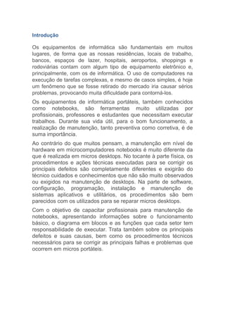 Introdução
Os equipamentos de informática são fundamentais em muitos
lugares, de forma que as nossas residências, locais de trabalho,
bancos, espaços de lazer, hospitais, aeroportos, shoppings e
rodoviárias contam com algum tipo de equipamento eletrônico e,
principalmente, com os de informática. O uso de computadores na
execução de tarefas complexas, e mesmo de casos simples, é hoje
um fenômeno que se fosse retirado do mercado iria causar sérios
problemas, provocando muita dificuldade para contorná-los.
Os equipamentos de informática portáteis, também conhecidos
como notebooks, são ferramentas muito utilizadas por
profissionais, professores e estudantes que necessitam executar
trabalhos. Durante sua vida útil, para o bom funcionamento, a
realização de manutenção, tanto preventiva como corretiva, é de
suma importância.
Ao contrário do que muitos pensam, a manutenção em nível de
hardware em microcomputadores notebooks é muito diferente da
que é realizada em micros desktops. No tocante à parte física, os
procedimentos e ações técnicas executadas para se corrigir os
principais defeitos são completamente diferentes e exigirão do
técnico cuidados e conhecimentos que não são muito observados
ou exigidos na manutenção de desktops. Na parte de software,
configuração, programação, instalação e manutenção de
sistemas aplicativos e utilitários, os procedimentos são bem
parecidos com os utilizados para se reparar micros desktops.
Com o objetivo de capacitar profissionais para manutenção de
notebooks, apresentando informações sobre o funcionamento
básico, o diagrama em blocos e as funções que cada setor tem
responsabilidade de executar. Trata também sobre os principais
defeitos e suas causas, bem como os procedimentos técnicos
necessários para se corrigir as principais falhas e problemas que
ocorrem em micros portáteis.
 