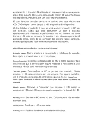 exatamente o tipo de HD utilizado no seu notebook e se a placa-
mãe dele suporta HDs com capacidade maior. O tamanho físico
do dispositivo, inclusive, em um fator importantíssimo.
É bom lembrar também de fazer o backup dos seus dados em
CD, DVD ou pen drive, já que o HD antigo ficará indisponível.
Outro detalhe importante é que se você estiver trocando o HD de
um netbook, saiba que eles costumam vir com o sistema
operacional pré- instalado e particionado no HD interno. Se você
trocar o HD, não se esqueça de instalar o seu sistema operacional
preferido antes, além de se certificar dos drivers. Caso contrário,
sua máquina poderá ficar momentaneamente inutilizável.
Atendida as recomendações, vamos ao que interessa:
Primeiro passo: Retire a bateria e desconecte o notebook da tomada.
Isso ajuda a prevenir danos ao computador.
Segundo passo: Identifique a localização do HD e retire qualquer tipo
de proteção que o envolva (em alguns modelos é necessário o uso
de chave Philips para remover os parafusos).
Terceiro passo: Desparafuse o HD e puxe-o com cuidado. Neste
modelo, o HD está encaixado em um soquete. Em alguns modelos,
ele é encaixado empurrando para baixo e para a frente. Nessa hora
vale a pena consultar o manual do fabricante para saber como é o estilo do
soquete.
Quarto passo: Remova a “Jaqueta” que envolve o HD antigo e
coloque no HD novo. Observe os parafusos pretos na lateral do HD.
Quinto passo: Encaixe o HD novo no slot. Cuidado para não entortar
nenhum pino.
Sexto passo: Parafuse o HD novamente
Sétimo passo: Feche o notebook e reinstale o Windows.
 