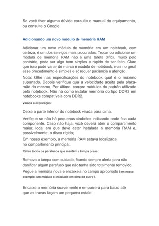 Se você tiver alguma dúvida consulte o manual do equipamento,
ou consulte o Google.
Adicionando um novo módulo de memória RAM
Adicionar um novo módulo de memória em um notebook, com
certeza, é um dos serviços mais procurados. Trocar ou adicionar um
módulo de memória RAM não é uma tarefa difícil, muito pelo
contrário, pode ser algo bem simples e rápido de ser feito. Claro
que isso pode variar de marca e modelo de notebook, mas no geral
esse procedimento é simples e só requer paciência e atenção.
Nota: Olhe nas especificações do notebook qual é o máximo
suportado. Depois verifique qual a velocidade aceita pela placa-
mãe do mesmo. Por último, compre módulos do padrão utilizado
pelo notebook. Não há como instalar memória do tipo DDR3 em
notebooks compatíveis com DDR2.
Vamos a explicação:
Deixe a parte inferior do notebook virada para cima.
Verifique se não há pequenos símbolos indicando onde fica cada
componente. Caso não haja, você deverá abrir o compartimento
maior, local em que deve estar instalada a memória RAM e,
possivelmente, o disco rígido;
Em nosso exemplo, a memória RAM estava localizada
no compartimento principal;
Retire todos os parafusos que mantêm a tampa presa;
Remova a tampa com cuidado, ficando sempre alerta para não
danificar algum parafuso que não tenha sido totalmente removido.
Pegue a memória nova e encaixe-a no campo apropriado (em nosso
exemplo, um módulo é instalado em cima do outro).
Encaixe a memória suavemente e empurre-a para baixo até
que as travas façam um pequeno estalo.
 