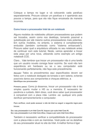 Coloque a tampa no lugar e vá colocando cada parafuso
separadamente. Procure colocar um parafuso e ir apertando aos
poucos a tampa, para que ela não fique encaixada de maneira
incorreta.
Como trocar o processador Intel de um notebook
Alguns modelos de notebooks utilizam processadores que podem
ser trocados, assim como nos desktops, tornando possível a
substituição por até mesmo outros processadores mais potentes.
Em outros modelos, no entanto, o sistema é completamente
embutido (também conhecido como "sistema embarcado").
Procure saber qual a arquitetura utilizada no seu notebook antes
de continuar com este tutorial. Neste, vamos aprender a trocar
esta peça por uma nova, utilizando como exemplo um antigo
notebook CCE.
Claro... Vale lembrar que trocar um processador não é uma tarefa
que um usuário novato consiga fazer sozinho. Se você não tem
experiência em hardware ou se o seu computador está
funcionando perfeitamente, não faça este procedimento.
Atenção! Todos os procedimentos aqui especificados devem ser
feitos com o notebook desligado da tomada e sem bateria, evitando
possíveis danos aos componentes e choques elétricos. A
Identifique seu processador
Primeiro passo: Como já dissemos, trocar um processador não é tão
simples quanto mudar o HD ou a memória. É necessário ter
paciência e cuidado. Além disso, você deve saber qual processador
é compatível com a placa mãe. Lembre -se: qualquer erro pode
danificar permanentemente o computador.
Para verificar, você pode acessar o site da Intel ou seguir a seguinte regra para
trocas:
Se o seu processador é um Intel Core iN, troque-o por outro Intel Core iN;
Se o seu processador é um Intel Core 2Duo, troque-o por outro Intel Core 2Duo;
Também é necessário verificar a compatibilidade do processador
com a placa-mãe e com as memórias. Você pode ver os detalhes
do seu processador atual no site da Intel. A melhor forma é ligar
 