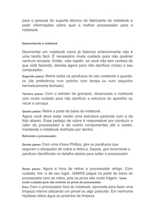 para o pessoal do suporte técnico do fabricante do notebook e
pedir informações sobre qual o melhor processador para o
notebook.
Desmontando o notebook
Desmontar um notebook como já falamos anteriormente não é
uma tarefa fácil. É necessário muito cuidado para não quebrar
nenhum encaixe. Então, vale repetir: se você não tem certeza do
que está fazendo, desista agora para não danificar (mais) o seu
computador.
Segundo passo: Retire todos os parafusos do seu notebook e guarde-
os (de preferência num potinho com tampa ou num saquinho
hermeticamente fechado).
Terceiro passo: Com o extrator de grampos, desencaixe o notebook
com muito cuidado para não danificar a estrutura do aparelho ou
riscar a carcaça.
Quarto passo: Retire a parte de baixo do notebook.
Agora você deve estar vendo uma estrutura parecida com a da
foto abaixo. Esse pedaço de cobre é responsável por conduzir o
calor do processador e de outros componentes até o cooler,
mantendo o notebook resfriado por dentro.
Retirando o processador.
Quinto passo: Com uma chave Phillips, gire os parafusos que
seguram o dissipador de cobre e retire-a. Depois, gire levemente o
parafuso identificado no detalhe abaixo para soltar o processador.
Sexto passo: Agora é hora de retirar o processador antigo. Com
cuidado, tire -o de seu lugar. JAMAIS pegue na parte de baixo do
processador com as mãos, pois os pinos são muito frágeis. Tome
muito cuidado para não entortar os pinos do processador.
Dica: Com o processador fora do notebook, aproveite para fazer uma
limpeza interna utilizando um pincel ou algo parecido. Em nenhuma
hipótese utilize água ou produtos de limpeza.
 