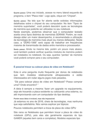 Quarto passo: Uma vez iniciado, acesse no menu lateral esquerdo do
programa, o item “Placa mãe”. Logo após, clique em “Chipset”.
Quinto passo: Na tela que for aberta serão exibidas informações
detalhadas sobre o chipset do seu computador. No item “Tipos de
memória suportadas”, você poderá descobrir quais as tecnologias
de memória que poderão ser utilizadas no seu notebook.
Neste exemplo, podemos observar que o computador testado
aceita cinco tipos distintos de memórias SDRAM. Porém, se você
deseja obter um maior desempenho, é recomendada a utilização
da tecnologia de memória mais atual (ou menos defasada). Neste
caso, a “DDR3-1066” será capaz de trabalhar em frequências
maiores de transmissão de dados entre memória e processador.
Sexto passo: Ainda na mesma tela, porém um pouco mais abaixo,
você também poderá verificar quantos módulos de memória podem
ser instalados no notebook. Ou seja, quantos “pentes” de memória
você poderá comprar para o seu computador;
É possível trocar ou colocar placa de vídeo em Notebook?
Esta é uma pergunta muito frequente por donos de notebooks
que tem modelos relativamente ultrapassados e estão
interessados em rodar alguns jogos mais pesados.
“Dá para colocar placa de vídeo em Notebook? Posso comprar
uma? Onde encontro? ”
A ideia é sempre a mesma: fazer um upgrade no equipamento,
seja ele trocando a placa existente ou colocando uma externa, ou
até improvisando com um computador do tipo desktop.
Porém essa ideia é inviável, mas não impossível.
Já estamos no ano de 2016, cheio de tecnologias, mas nenhuma
que seja satisfatória. Nós vamos explicar por tópicos:
Poucos notebooks permitem a troca da placa de vídeo GPU
São raros os Notebooks que permitem trocar a placa de vídeo do
notebook (GPU), pois eles são geralmente especiais do tipo
GAMER (aqueles bem caros e completos). Modelos especiais tipo
 