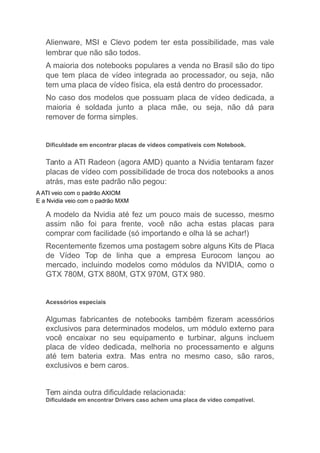 Alienware, MSI e Clevo podem ter esta possibilidade, mas vale
lembrar que não são todos.
A maioria dos notebooks populares a venda no Brasil são do tipo
que tem placa de vídeo integrada ao processador, ou seja, não
tem uma placa de vídeo física, ela está dentro do processador.
No caso dos modelos que possuam placa de vídeo dedicada, a
maioria é soldada junto a placa mãe, ou seja, não dá para
remover de forma simples.
Dificuldade em encontrar placas de vídeos compatíveis com Notebook.
Tanto a ATI Radeon (agora AMD) quanto a Nvidia tentaram fazer
placas de vídeo com possibilidade de troca dos notebooks a anos
atrás, mas este padrão não pegou:
A ATI veio com o padrão AXIOM
E a Nvidia veio com o padrão MXM
A modelo da Nvidia até fez um pouco mais de sucesso, mesmo
assim não foi para frente, você não acha estas placas para
comprar com facilidade (só importando e olha lá se achar!)
Recentemente fizemos uma postagem sobre alguns Kits de Placa
de Vídeo Top de linha que a empresa Eurocom lançou ao
mercado, incluindo modelos como módulos da NVIDIA, como o
GTX 780M, GTX 880M, GTX 970M, GTX 980.
Acessórios especiais
Algumas fabricantes de notebooks também fizeram acessórios
exclusivos para determinados modelos, um módulo externo para
você encaixar no seu equipamento e turbinar, alguns incluem
placa de vídeo dedicada, melhoria no processamento e alguns
até tem bateria extra. Mas entra no mesmo caso, são raros,
exclusivos e bem caros.
Tem ainda outra dificuldade relacionada:
Dificuldade em encontrar Drivers caso achem uma placa de vídeo compatível.
 
