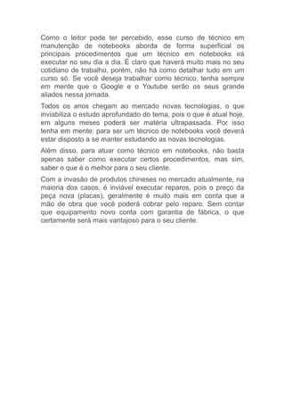 Como o leitor pode ter percebido, esse curso de técnico em
manutenção de notebooks aborda de forma superficial os
principais procedimentos que um técnico em notebooks irá
executar no seu dia a dia. É claro que haverá muito mais no seu
cotidiano de trabalho, porém, não há como detalhar tudo em um
curso só. Se você deseja trabalhar como técnico, tenha sempre
em mente que o Google e o Youtube serão os seus grande
aliados nessa jornada.
Todos os anos chegam ao mercado novas tecnologias, o que
inviabiliza o estudo aprofundado do tema, pois o que é atual hoje,
em alguns meses poderá ser matéria ultrapassada. Por isso
tenha em mente: para ser um técnico de notebooks você deverá
estar disposto a se manter estudando as novas tecnologias.
Além disso, para atuar como técnico em notebooks, não basta
apenas saber como executar certos procedimentos, mas sim,
saber o que é o melhor para o seu cliente.
Com a invasão de produtos chineses no mercado atualmente, na
maioria dos casos, é inviável executar reparos, pois o preço da
peça nova (placas), geralmente é muito mais em conta que a
mão de obra que você poderá cobrar pelo reparo. Sem contar
que equipamento novo conta com garantia de fábrica, o que
certamente será mais vantajoso para o seu cliente.
 