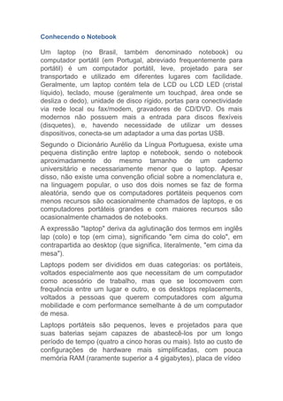 Conhecendo o Notebook
Um laptop (no Brasil, também denominado notebook) ou
computador portátil (em Portugal, abreviado frequentemente para
portátil) é um computador portátil, leve, projetado para ser
transportado e utilizado em diferentes lugares com facilidade.
Geralmente, um laptop contém tela de LCD ou LCD LED (cristal
líquido), teclado, mouse (geralmente um touchpad, área onde se
desliza o dedo), unidade de disco rígido, portas para conectividade
via rede local ou fax/modem, gravadores de CD/DVD. Os mais
modernos não possuem mais a entrada para discos flexíveis
(disquetes), e, havendo necessidade de utilizar um desses
dispositivos, conecta-se um adaptador a uma das portas USB.
Segundo o Dicionário Aurélio da Língua Portuguesa, existe uma
pequena distinção entre laptop e notebook, sendo o notebook
aproximadamente do mesmo tamanho de um caderno
universitário e necessariamente menor que o laptop. Apesar
disso, não existe uma convenção oficial sobre a nomenclatura e,
na linguagem popular, o uso dos dois nomes se faz de forma
aleatória, sendo que os computadores portáteis pequenos com
menos recursos são ocasionalmente chamados de laptops, e os
computadores portáteis grandes e com maiores recursos são
ocasionalmente chamados de notebooks.
A expressão "laptop" deriva da aglutinação dos termos em inglês
lap (colo) e top (em cima), significando "em cima do colo", em
contrapartida ao desktop (que significa, literalmente, "em cima da
mesa").
Laptops podem ser divididos em duas categorias: os portáteis,
voltados especialmente aos que necessitam de um computador
como acessório de trabalho, mas que se locomovem com
frequência entre um lugar e outro, e os desktops replacements,
voltados a pessoas que querem computadores com alguma
mobilidade e com performance semelhante à de um computador
de mesa.
Laptops portáteis são pequenos, leves e projetados para que
suas baterias sejam capazes de abastecê-los por um longo
período de tempo (quatro a cinco horas ou mais). Isto ao custo de
configurações de hardware mais simplificadas, com pouca
memória RAM (raramente superior a 4 gigabytes), placa de vídeo
 