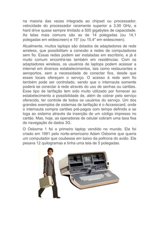 na maioria das vezes integrada ao chipset ou processador,
velocidade do processador raramente superior a 3,00 GHz, e
hard drive quase sempre limitado a 500 gigabytes de capacidade.
As telas mais comuns são as de 14 polegadas (ou 14,1
polegadas em widescreen) e 15" (ou 15,4" em widescreen).
Atualmente, muitos laptops são dotados de adaptadores de rede
wireless, que possibilitam a conexão a redes de computadores
sem fio. Essas redes podem ser instaladas em escritório, e já é
muito comum encontrá-las também em residências. Com os
adaptadores wireless, os usuários de laptops podem acessar a
internet em diversos estabelecimentos, tais como restaurantes e
aeroportos, sem a necessidade de conectar fios, desde que
esses locais ofereçam o serviço. O acesso à rede sem fio
também pode ser controlado, sendo que o internauta somente
poderá se conectar à rede através do uso de senhas ou cartões.
Esse tipo de tarifação tem sido muito utilizado por fornecer ao
estabelecimento a possibilidade de, além de cobrar pelo serviço
oferecido, ter controle de todos os usuários do serviço. Um dos
grandes exemplos de sistemas de tarifação é o Accesscard, onde
o internauta compra cartões pré-pagos com tempo definido e se
loga ao sistema através da inserção de um código impresso no
cartão. Mas, hoje, as operadoras de celular cobram uma taxa fixa
de navegação de dados 3G.
O Osborne 1 foi o primeiro laptop vendido no mundo. Ele foi
criado em 1981 pelo norte-americano Adam Osborne que queria
um computador que coubesse em baixo da poltrona do avião. Ele
pesava 12 quilogramas e tinha uma tela de 5 polegadas.
 