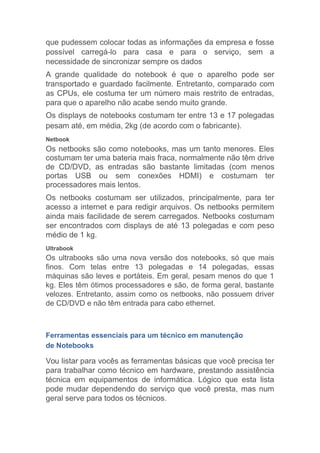 que pudessem colocar todas as informações da empresa e fosse
possível carregá-lo para casa e para o serviço, sem a
necessidade de sincronizar sempre os dados
A grande qualidade do notebook é que o aparelho pode ser
transportado e guardado facilmente. Entretanto, comparado com
as CPUs, ele costuma ter um número mais restrito de entradas,
para que o aparelho não acabe sendo muito grande.
Os displays de notebooks costumam ter entre 13 e 17 polegadas
pesam até, em média, 2kg (de acordo com o fabricante).
Netbook
Os netbooks são como notebooks, mas um tanto menores. Eles
costumam ter uma bateria mais fraca, normalmente não têm drive
de CD/DVD, as entradas são bastante limitadas (com menos
portas USB ou sem conexões HDMI) e costumam ter
processadores mais lentos.
Os netbooks costumam ser utilizados, principalmente, para ter
acesso a internet e para redigir arquivos. Os netbooks permitem
ainda mais facilidade de serem carregados. Netbooks costumam
ser encontrados com displays de até 13 polegadas e com peso
médio de 1 kg.
Ultrabook
Os ultrabooks são uma nova versão dos notebooks, só que mais
finos. Com telas entre 13 polegadas e 14 polegadas, essas
máquinas são leves e portáteis. Em geral, pesam menos do que 1
kg. Eles têm ótimos processadores e são, de forma geral, bastante
velozes. Entretanto, assim como os netbooks, não possuem driver
de CD/DVD e não têm entrada para cabo ethernet.
Ferramentas essenciais para um técnico em manutenção
de Notebooks
Vou listar para vocês as ferramentas básicas que você precisa ter
para trabalhar como técnico em hardware, prestando assistência
técnica em equipamentos de informática. Lógico que esta lista
pode mudar dependendo do serviço que você presta, mas num
geral serve para todos os técnicos.
 