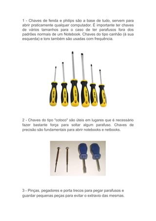 1 - Chaves de fenda e philips são a base de tudo, servem para
abrir praticamente qualquer computador. É importante ter chaves
de vários tamanhos para o caso de ter parafusos fora dos
padrões normais de um Notebook. Chaves do tipo canhão (à sua
esquerda) e torx também são usadas com frequência.
2 - Chaves do tipo "cotoco" são úteis em lugares que é necessário
fazer bastante força para soltar algum parafuso. Chaves de
precisão são fundamentais para abrir notebooks e netbooks.
3 - Pinças, pegadores e porta trecos para pegar parafusos e
guardar pequenas peças para evitar o extravio das mesmas.
 