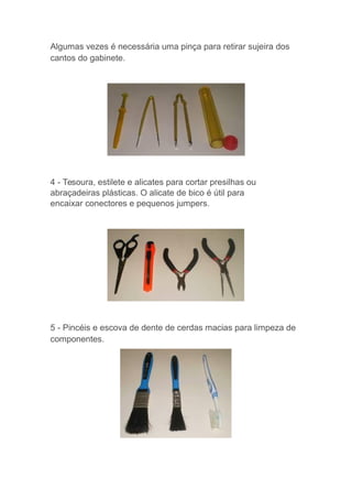 Algumas vezes é necessária uma pinça para retirar sujeira dos
cantos do gabinete.
4 - Tesoura, estilete e alicates para cortar presilhas ou
abraçadeiras plásticas. O alicate de bico é útil para
encaixar conectores e pequenos jumpers.
5 - Pincéis e escova de dente de cerdas macias para limpeza de
componentes.
 