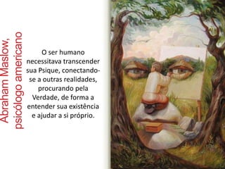 O ser humano 
necessitava transcender 
sua Psique, conectando-se 
a outras realidades, 
procurando pela 
Verdade, de forma a 
entender sua existência 
e ajudar a si próprio. 
Abraham Maslow, 
psicólogo americano 
 