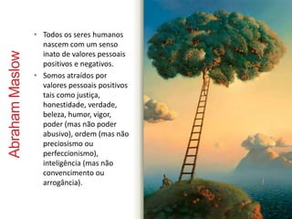 Abraham Maslow 
• Todos os seres humanos 
nascem com um senso 
inato de valores pessoais 
positivos e negativos. 
• Somos atraídos por 
valores pessoais positivos 
tais como justiça, 
honestidade, verdade, 
beleza, humor, vigor, 
poder (mas não poder 
abusivo), ordem (mas não 
preciosismo ou 
perfeccionismo), 
inteligência (mas não 
convencimento ou 
arrogância). 
 