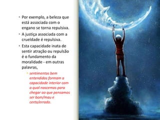 • Por exemplo, a beleza que 
está associada com o 
engano se torna repulsiva. 
• A justiça associada com a 
crueldade é repulsiva. 
• Esta capacidade inata de 
sentir atração ou repulsão 
é o fundamento da 
moralidade - em outras 
palavras, 
• sentimentos bem 
entendidos formam a 
capacidade interior com 
a qual nascemos para 
chegar ao que pensamos 
ser bom/mau e 
certo/errado. 
 