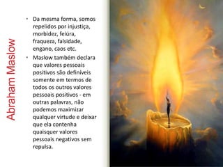Abraham Maslow 
• Da mesma forma, somos 
repelidos por injustiça, 
morbidez, feiúra, 
fraqueza, falsidade, 
engano, caos etc. 
• Maslow também declara 
que valores pessoais 
positivos são definíveis 
somente em termos de 
todos os outros valores 
pessoais positivos - em 
outras palavras, não 
podemos maximizar 
qualquer virtude e deixar 
que ela contenha 
quaisquer valores 
pessoais negativos sem 
repulsa. 
 