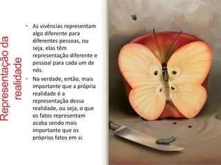 Representação da 
realidade 
• As vivências representam 
algo diferente para 
diferentes pessoas, ou 
seja, elas têm 
representação diferente e 
pessoal para cada um de 
nós. 
• Na verdade, então, mais 
importante que a própria 
realidade é a 
representação dessa 
realidade, ou seja, o que 
os fatos representam 
acaba sendo mais 
importante que os 
próprios fatos em si. 
 
